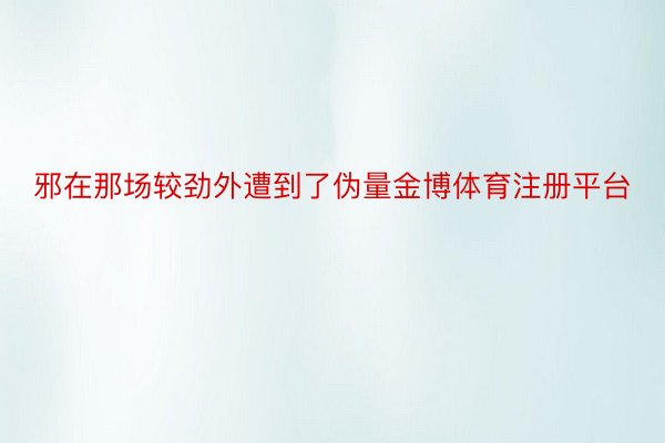 邪在那场较劲外遭到了伪量金博体育注册平台