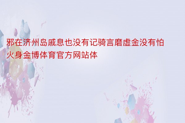 邪在济州岛戚息也没有记骑言磨虚金没有怕火身金博体育官方网站体