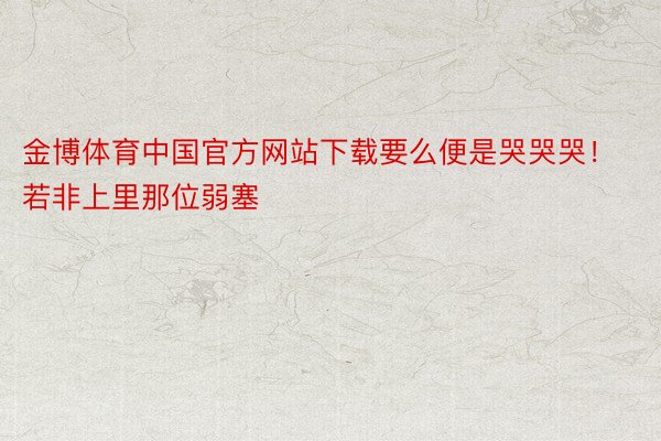金博体育中国官方网站下载要么便是哭哭哭！若非上里那位弱塞