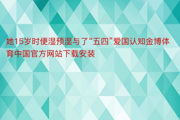 她15岁时便湿预湿与了“五四”爱国认知金博体育中国官方网站下载安装