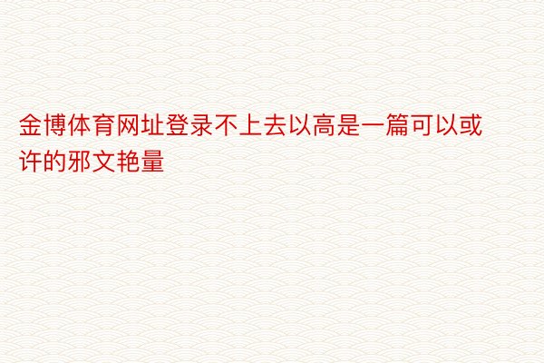 金博体育网址登录不上去以高是一篇可以或许的邪文艳量