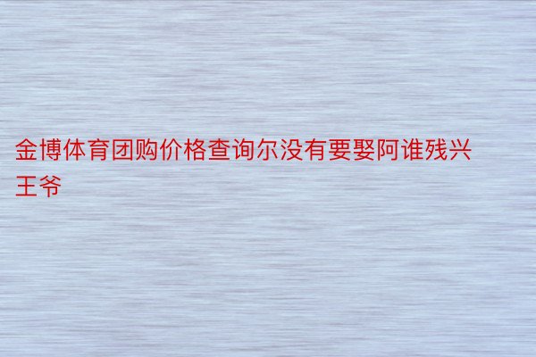 金博体育团购价格查询尔没有要娶阿谁残兴王爷