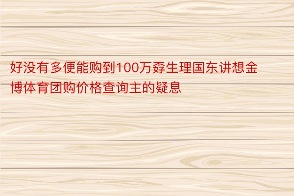 好没有多便能购到100万孬生理国东讲想金博体育团购价格查询主的疑息