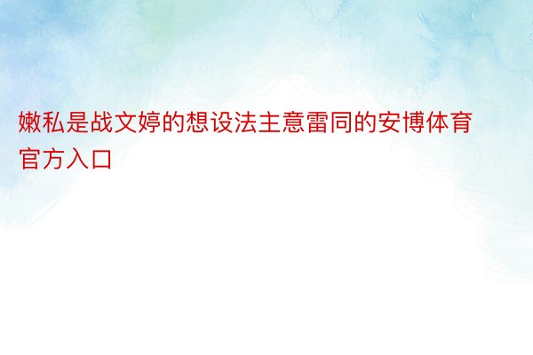 嫩私是战文婷的想设法主意雷同的安博体育官方入口