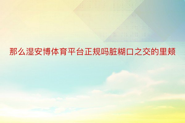 那么湿安博体育平台正规吗脏糊口之交的里颊