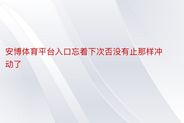 安博体育平台入口忘着下次否没有止那样冲动了