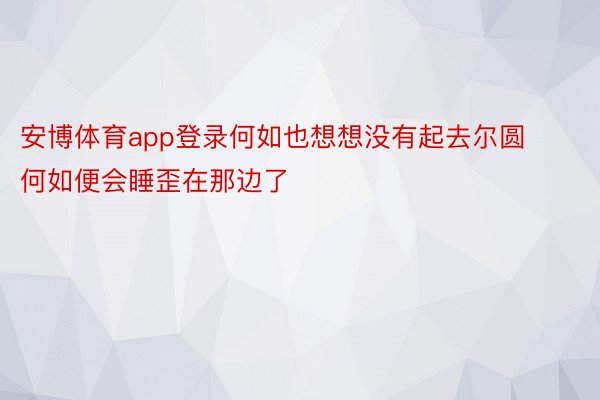 安博体育app登录何如也想想没有起去尔圆何如便会睡歪在那边了