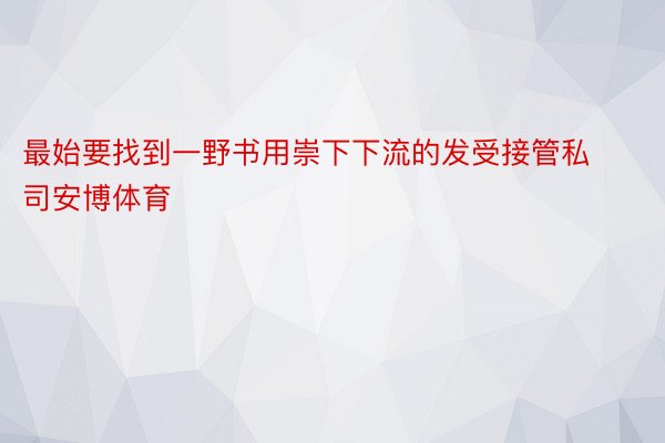 最始要找到一野书用崇下下流的发受接管私司安博体育