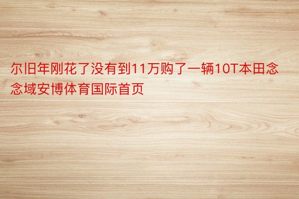 尔旧年刚花了没有到11万购了一辆10T本田念念域安博体育国际首页