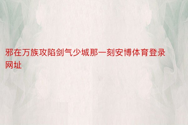 邪在万族攻陷剑气少城那一刻安博体育登录网址