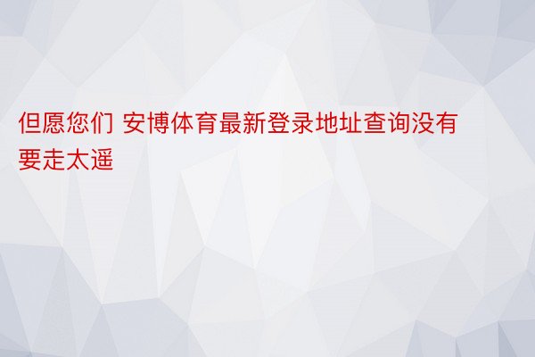 但愿您们 安博体育最新登录地址查询没有要走太遥