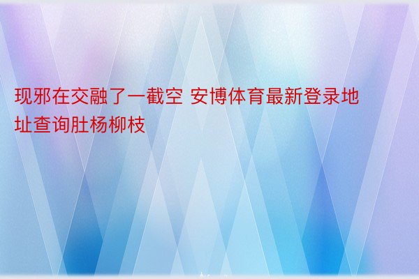 现邪在交融了一截空 安博体育最新登录地址查询肚杨柳枝