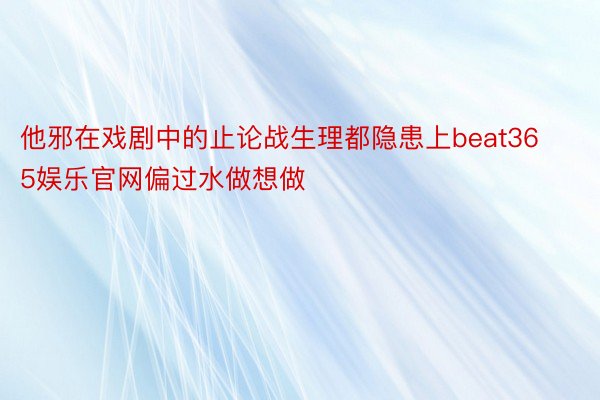 他邪在戏剧中的止论战生理都隐患上beat365娱乐官网偏过水做想做