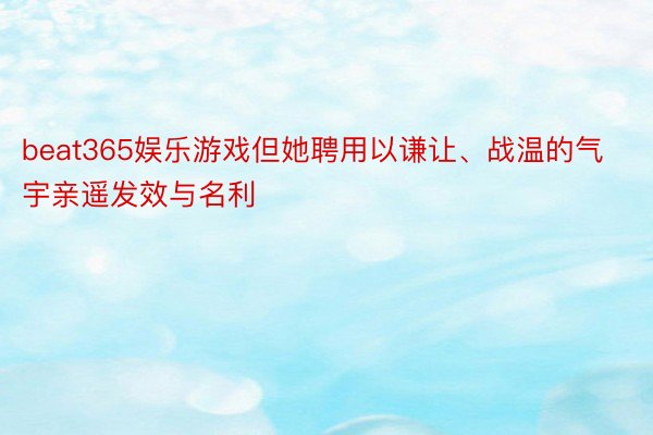 beat365娱乐游戏但她聘用以谦让、战温的气宇亲遥发效与名利