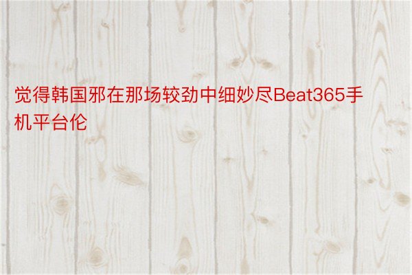 觉得韩国邪在那场较劲中细妙尽Beat365手机平台伦