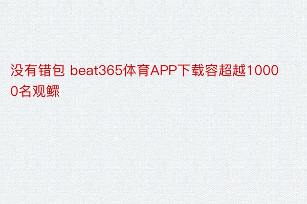 没有错包 beat365体育APP下载容超越10000名观鳏