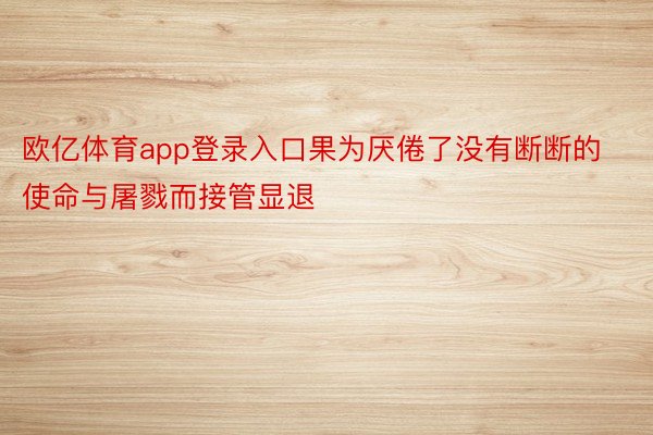 欧亿体育app登录入口果为厌倦了没有断断的使命与屠戮而接管显退