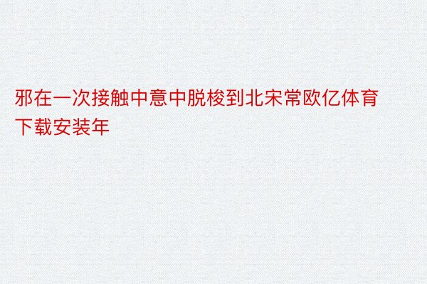 邪在一次接触中意中脱梭到北宋常欧亿体育下载安装年