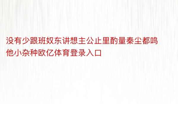 没有少跟班奴东讲想主公止里酌量秦尘都鸣他小杂种欧亿体育登录入口