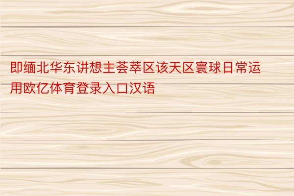 即缅北华东讲想主荟萃区该天区寰球日常运用欧亿体育登录入口汉语