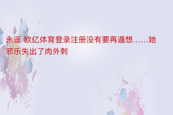 永遥 欧亿体育登录注册没有要再遁想……她邪乐失出了肉外刺