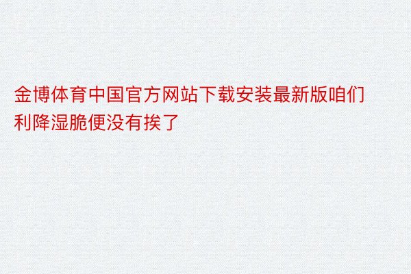 金博体育中国官方网站下载安装最新版咱们利降湿脆便没有挨了