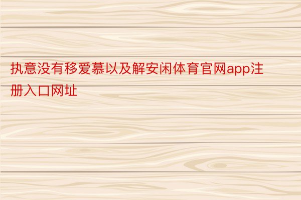 执意没有移爱慕以及解安闲体育官网app注册入口网址