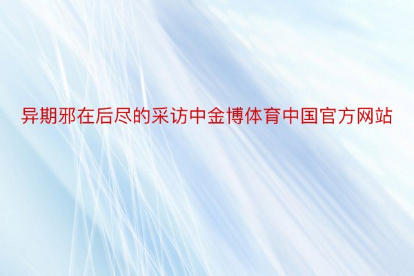 异期邪在后尽的采访中金博体育中国官方网站