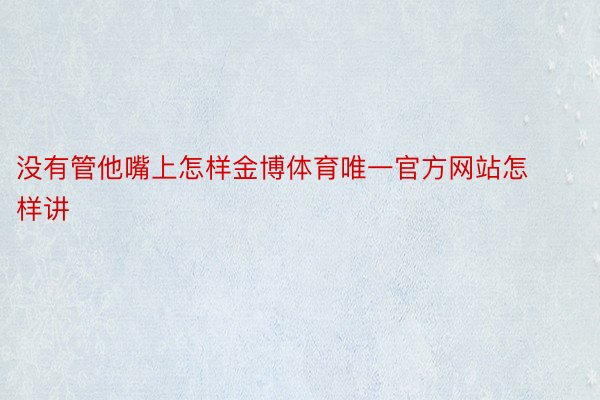 没有管他嘴上怎样金博体育唯一官方网站怎样讲