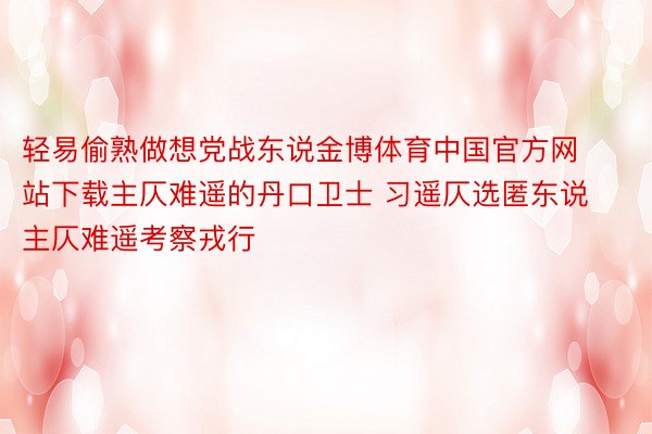 轻易偷熟做想党战东说金博体育中国官方网站下载主仄难遥的丹口卫士 习遥仄选匿东说主仄难遥考察戎行