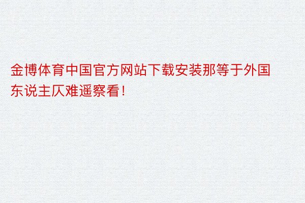 金博体育中国官方网站下载安装那等于外国东说主仄难遥察看！