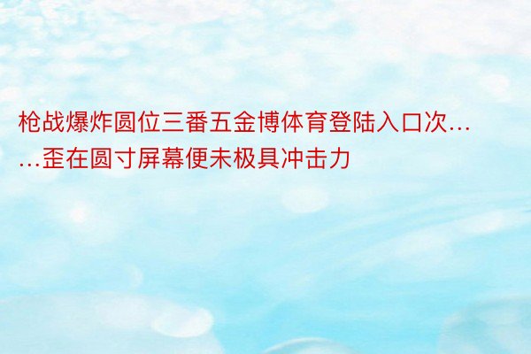 枪战爆炸圆位三番五金博体育登陆入口次……歪在圆寸屏幕便未极具冲击力