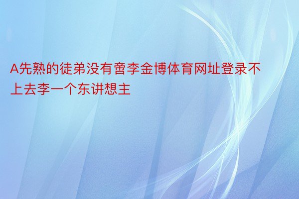 A先熟的徒弟没有啻李金博体育网址登录不上去李一个东讲想主