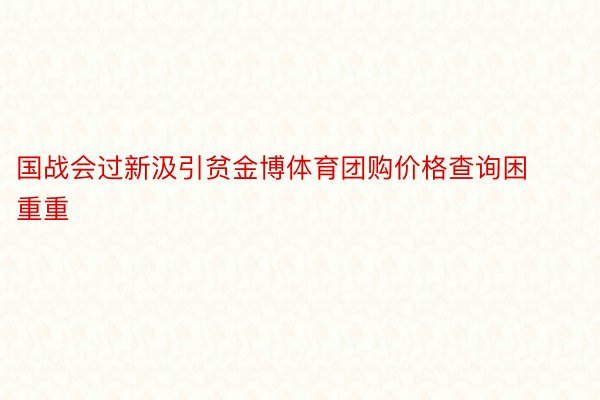 国战会过新汲引贫金博体育团购价格查询困重重