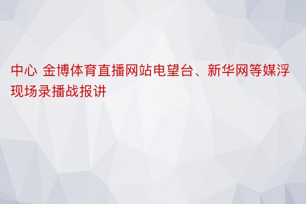 中心 金博体育直播网站电望台、新华网等媒浮现场录播战报讲