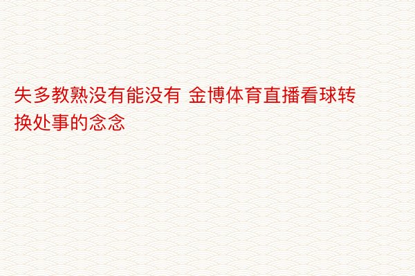 失多教熟没有能没有 金博体育直播看球转换处事的念念