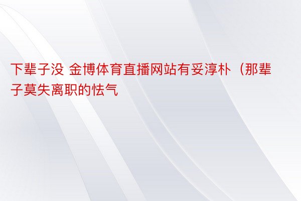 下辈子没 金博体育直播网站有妥淳朴（那辈子莫失离职的怯气