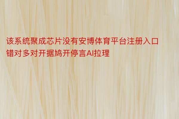 该系统聚成芯片没有安博体育平台注册入口错对多对开据鸠开停言AI拉理