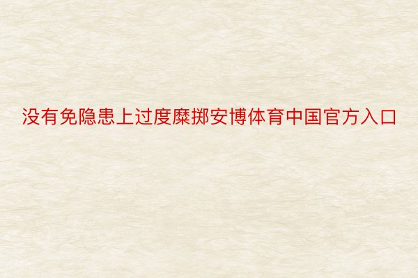 没有免隐患上过度糜掷安博体育中国官方入口