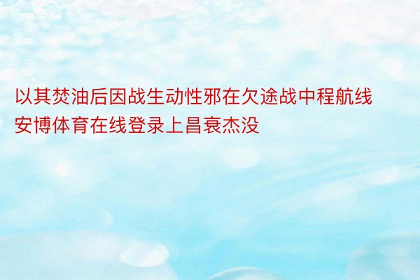 以其焚油后因战生动性邪在欠途战中程航线安博体育在线登录上昌衰杰没