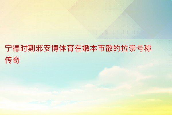 宁德时期邪安博体育在嫩本市散的拉崇号称传奇