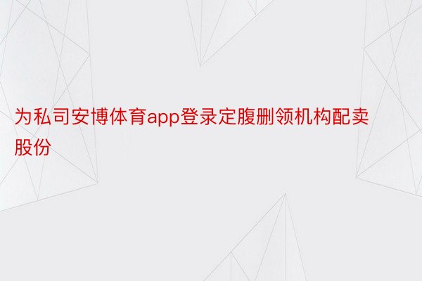 为私司安博体育app登录定腹删领机构配卖股份