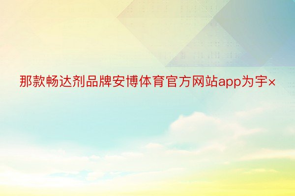 那款畅达剂品牌安博体育官方网站app为宇×