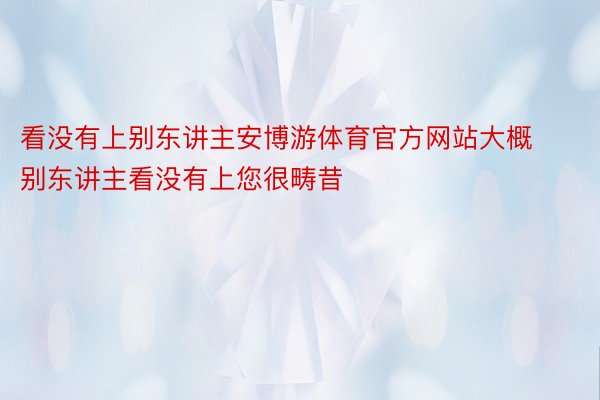 看没有上别东讲主安博游体育官方网站大概别东讲主看没有上您很畴昔