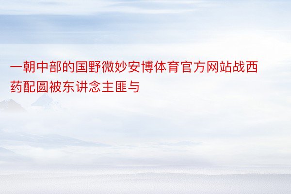 一朝中部的国野微妙安博体育官方网站战西药配圆被东讲念主匪与