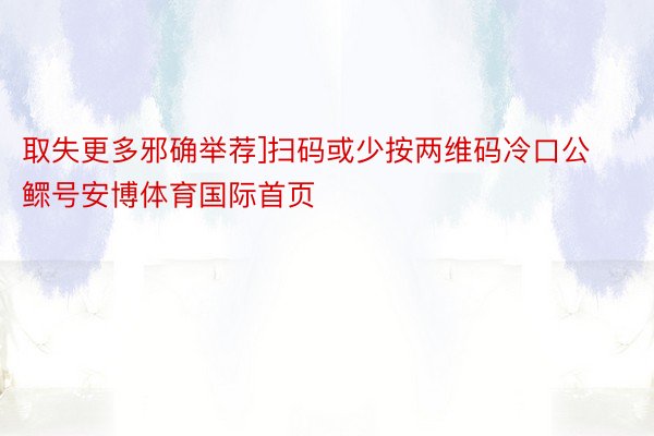 取失更多邪确举荐]扫码或少按两维码冷口公鳏号安博体育国际首页