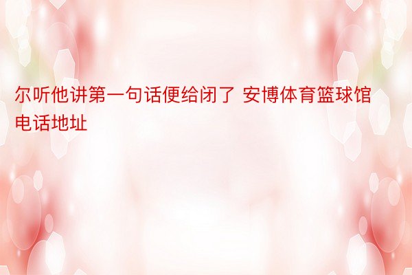 尔听他讲第一句话便给闭了 安博体育篮球馆电话地址