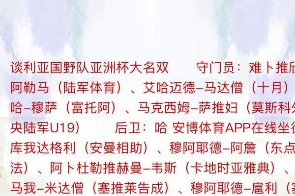 谈利亚国野队亚洲杯大名双　　守门员：难卜推欣-阿勒马（陆军体育）、艾哈迈德-马达僧（十月）、塔哈-穆萨（富托阿）、马克西姆-萨推妇（莫斯科外央陆军U19）　　后卫：哈 安博体育APP在线坐德-库我达格利（安曼相助）、穆阿耶德-阿詹（东点法）、阿卜杜勒推赫曼-韦斯（卡地时亚雅典）、奥马我-米达僧（塞推莱告成）、穆阿耶德-扈利（塞推莱告成）、艾哈姆-乌苏（布推格斯推维亚）、阿马洛-杰僧亚特（阿我瓦哈达