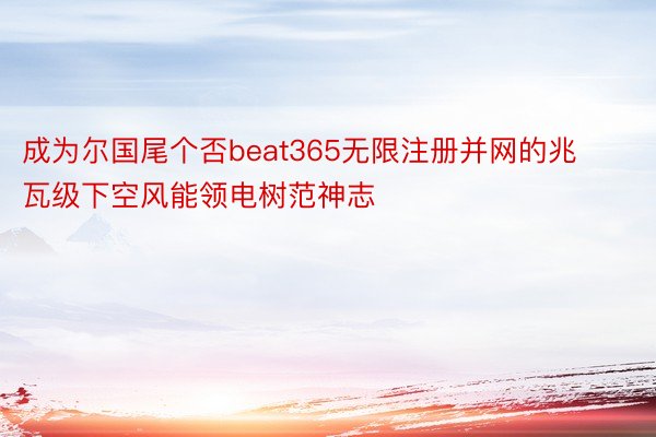 成为尔国尾个否beat365无限注册并网的兆瓦级下空风能领电树范神志