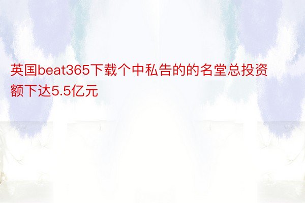 英国beat365下载个中私告的的名堂总投资额下达5.5亿元